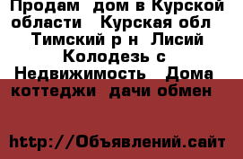 Продам  дом в Курской области - Курская обл., Тимский р-н, Лисий Колодезь с. Недвижимость » Дома, коттеджи, дачи обмен   